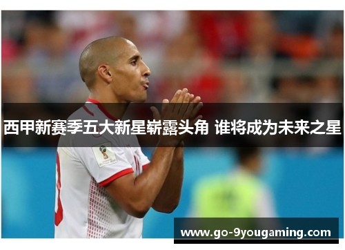 西甲新赛季五大新星崭露头角 谁将成为未来之星