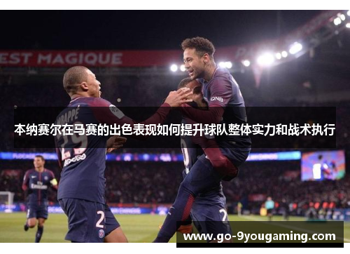 本纳赛尔在马赛的出色表现如何提升球队整体实力和战术执行
